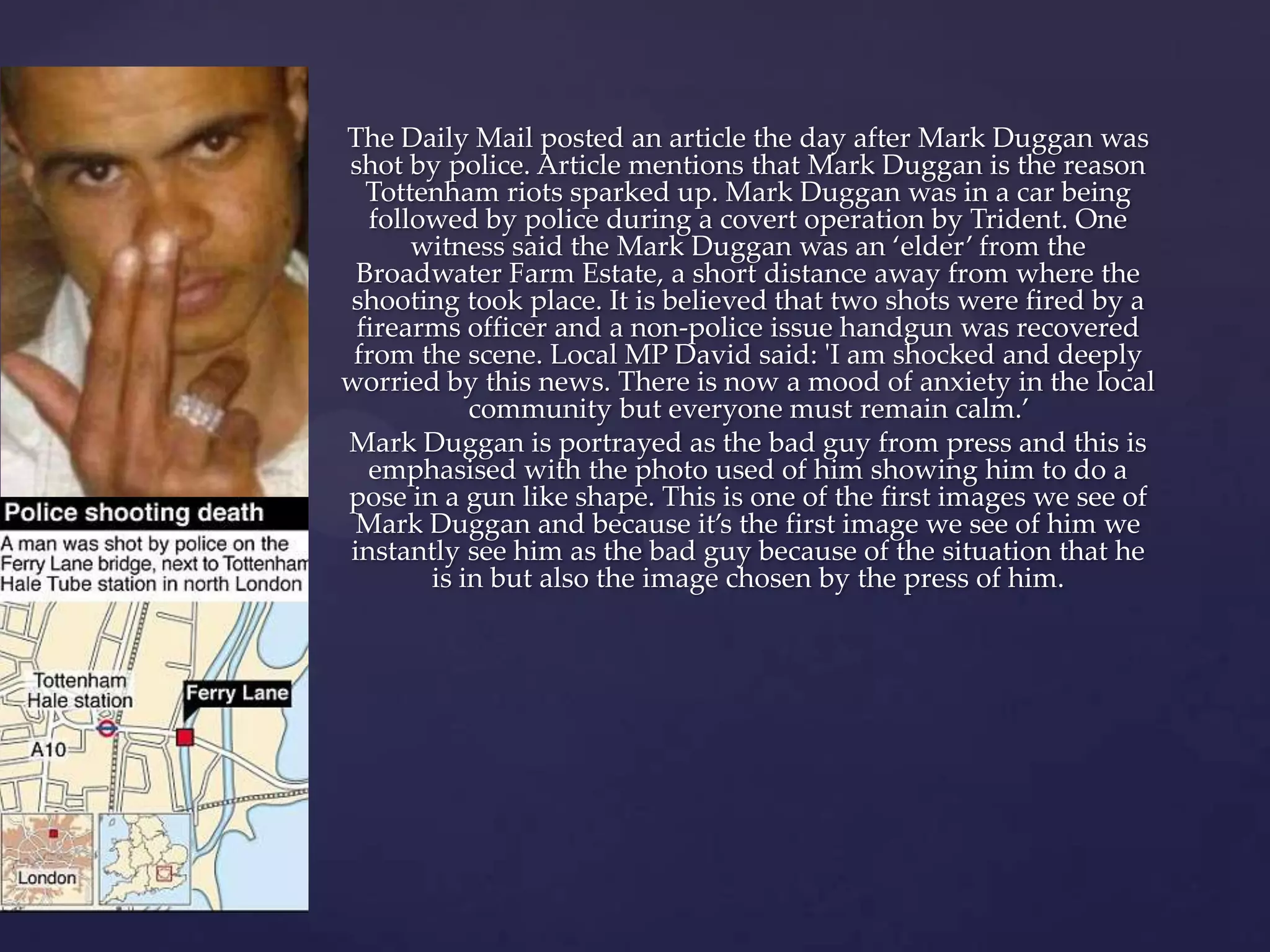 The Daily Mail posted an article the day after Mark Duggan was
shot by police. Article mentions that Mark Duggan is the reason
  Tottenham riots sparked up. Mark Duggan was in a car being
  followed by police during a covert operation by Trident. One
      witness said the Mark Duggan was an ‘elder’ from the
 Broadwater Farm Estate, a short distance away from where the
shooting took place. It is believed that two shots were fired by a
 firearms officer and a non-police issue handgun was recovered
 from the scene. Local MP David said: 'I am shocked and deeply
worried by this news. There is now a mood of anxiety in the local
           community but everyone must remain calm.’
Mark Duggan is portrayed as the bad guy from press and this is
  emphasised with the photo used of him showing him to do a
pose in a gun like shape. This is one of the first images we see of
 Mark Duggan and because it’s the first image we see of him we
instantly see him as the bad guy because of the situation that he
       is in but also the image chosen by the press of him.
 