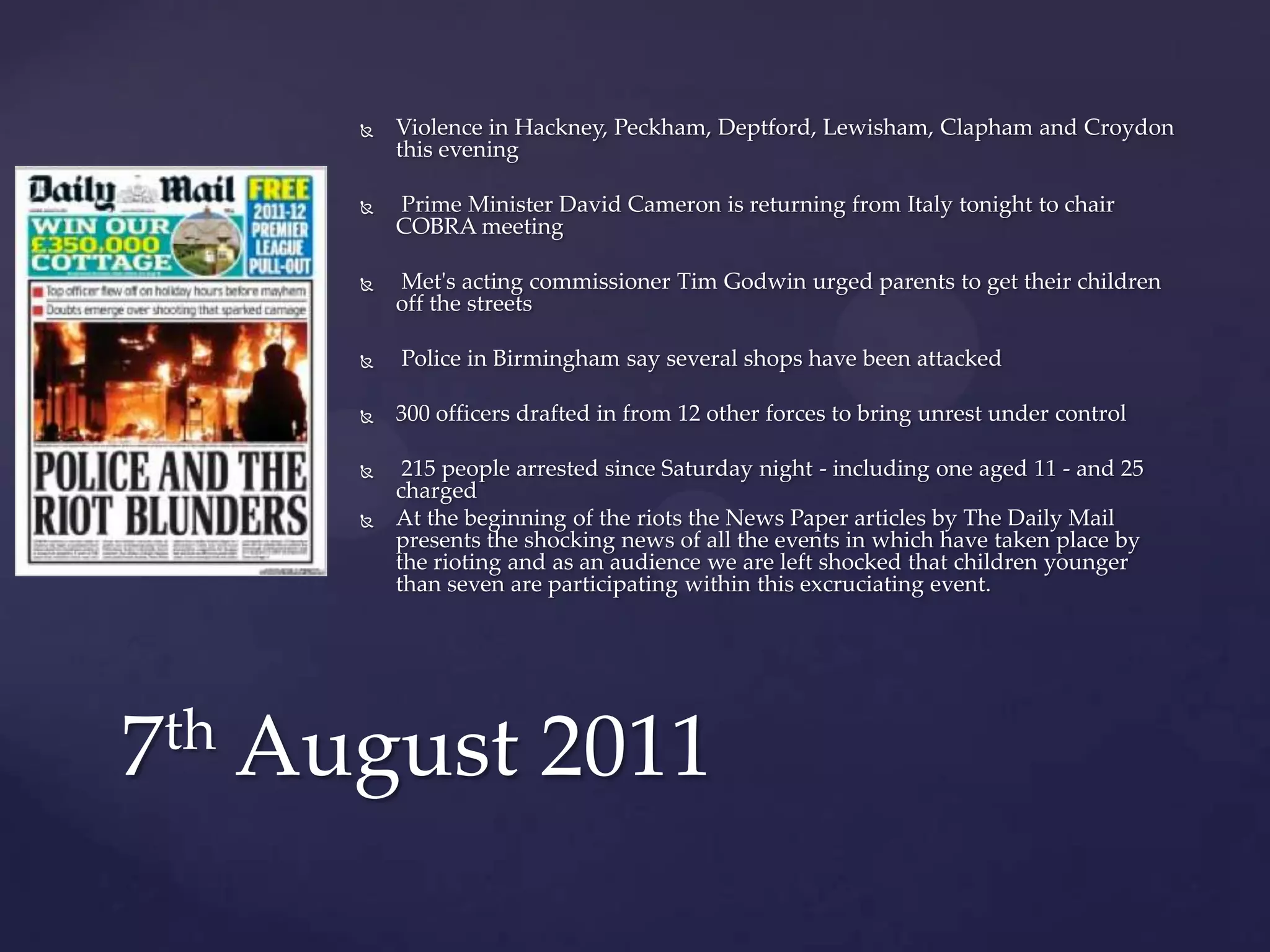    Violence in Hackney, Peckham, Deptford, Lewisham, Clapham and Croydon
          this evening

         Prime Minister David Cameron is returning from Italy tonight to chair
          COBRA meeting

         Met's acting commissioner Tim Godwin urged parents to get their children
          off the streets

         Police in Birmingham say several shops have been attacked

         300 officers drafted in from 12 other forces to bring unrest under control

          215 people arrested since Saturday night - including one aged 11 - and 25
          charged
         At the beginning of the riots the News Paper articles by The Daily Mail
          presents the shocking news of all the events in which have taken place by
          the rioting and as an audience we are left shocked that children younger
          than seven are participating within this excruciating event.




7th August 2011
 