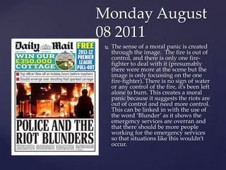 Monday August
08 2011
    The sense of a moral panic is created
     through the image. The fire is out of
     control, ...