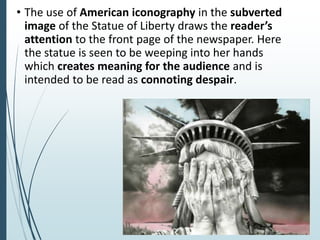 • The use of American iconography in the subverted
image of the Statue of Liberty draws the reader’s
attention to the front page of the newspaper. Here
the statue is seen to be weeping into her hands
which creates meaning for the audience and is
intended to be read as connoting despair.
 