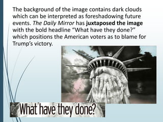 The background of the image contains dark clouds
which can be interpreted as foreshadowing future
events. The Daily Mirror has juxtaposed the image
with the bold headline “What have they done?”
which positions the American voters as to blame for
Trump’s victory.
 