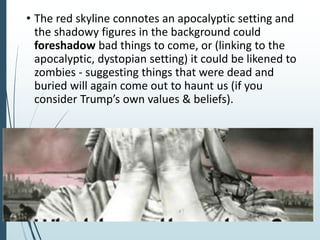 • The red skyline connotes an apocalyptic setting and
the shadowy figures in the background could
foreshadow bad things to come, or (linking to the
apocalyptic, dystopian setting) it could be likened to
zombies - suggesting things that were dead and
buried will again come out to haunt us (if you
consider Trump’s own values & beliefs).
 