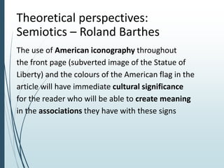 Theoretical perspectives:
Semiotics – Roland Barthes
The use of American iconography throughout
the front page (subverted image of the Statue of
Liberty) and the colours of the American flag in the
article will have immediate cultural significance
for the reader who will be able to create meaning
in the associations they have with these signs
 