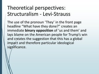 Theoretical perspectives:
Structuralism - Levi-Strauss
The use of the pronoun ‘They’ in the front page
headline “What have they done?” creates an
immediate binary opposition of ‘us and them’ and
lays blame on the American people for Trump’s win
and creates the suggestion that this has a global
impact and therefore particular ideological
significance.
 