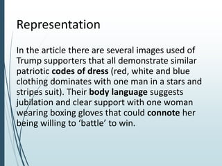 Representation
In the article there are several images used of
Trump supporters that all demonstrate similar
patriotic codes of dress (red, white and blue
clothing dominates with one man in a stars and
stripes suit). Their body language suggests
jubilation and clear support with one woman
wearing boxing gloves that could connote her
being willing to ‘battle’ to win.
 