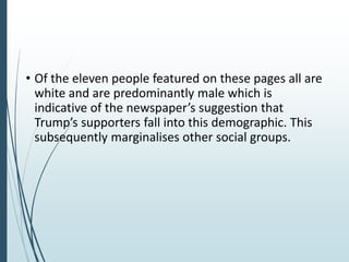 • Of the eleven people featured on these pages all are
white and are predominantly male which is
indicative of the newspaper’s suggestion that
Trump’s supporters fall into this demographic. This
subsequently marginalises other social groups.
 