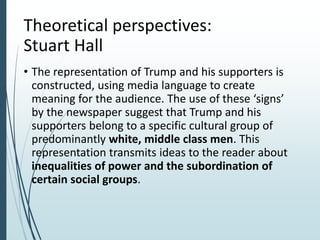 Theoretical perspectives:
Stuart Hall
• The representation of Trump and his supporters is
constructed, using media language to create
meaning for the audience. The use of these ‘signs’
by the newspaper suggest that Trump and his
supporters belong to a specific cultural group of
predominantly white, middle class men. This
representation transmits ideas to the reader about
inequalities of power and the subordination of
certain social groups.
 