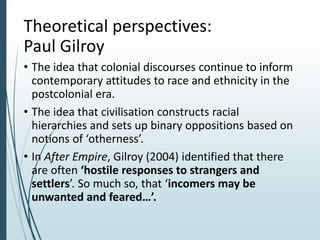 Theoretical perspectives:
Paul Gilroy
• The idea that colonial discourses continue to inform
contemporary attitudes to race and ethnicity in the
postcolonial era.
• The idea that civilisation constructs racial
hierarchies and sets up binary oppositions based on
notions of ‘otherness’.
• In After Empire, Gilroy (2004) identified that there
are often ‘hostile responses to strangers and
settlers’. So much so, that ‘incomers may be
unwanted and feared…’.
 