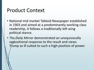 Product Context
• National mid market Tabloid Newspaper established
in 1903 and aimed at a predominantly working class
readership, it follows a traditionally left wing
political stance.
• The Daily Mirror demonstrated an unequivocally
oppositional response to the result and views
Trump as ill suited to such a high position of power.
 