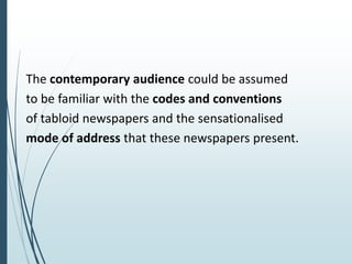 The contemporary audience could be assumed
to be familiar with the codes and conventions
of tabloid newspapers and the sensationalised
mode of address that these newspapers present.
 