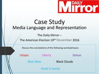Case Study
Media Language and Representation
The Daily Mirror –
The American Election 10th November 2016
Discuss the connotations of the following words/phrases:
Utopia Liberty Statue
Blue Skies Black Clouds
Head in hands
 