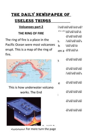The daily newspaper of
        useless Things
             Volcanoes part 2
      BlahBlahBlahBlahBlahBlahBlahBlahBlahBlahBlahBlahBlahBlahBlahBl
      ahBlahBlahBlahBlahBlahBlahBlaBlahBlahBlahBlahBlahBlahBlahBlah
             THE RING OF FIRE
     Volcanoes
      BlahBlahBlahBlahBlahBlahBlahBlahBlahBlahBlahBlahBlahBlahBlahB
The Volcanoes are made from 3 layers.
      ring of fire is a place in the
      lahBlahBlahBlahBlahBlahBlahBlahBlahBlahBlahBlahBlahBlahBlahBla
Pacific Oceanplasticmost volcanoesash BlahBlahBlah
     They are were cone, moulted Blah
      hBlahBlahBlahBlahBlahBlahBlaBlahBlahBlah
erupt. This is a map of the ring of when a
      BlahBlahBlahBlahBlahBlahBlahBlahBlahBlahBlahBlahBlBlahBlah
     and rock. The best thing to do
fire.volcano erupts is to get to high
      Blah
      BlahBlahBlahBlahBlahBlahBlahBlahBlahBlahBlahBlahBlahBlahBlahB
     ground or go underground. Places
      lahBlah Blah
     don’t want to be when a volcano
      BlahBlahBlahBlahBlahBlahBlahBlahBlahBlahBlahBlahBlahBlahBlahB
     erupts is a bus.
      lahBlahBlahBlahBlahBlahBlahBlahBlahBlahBlahBlahBlahBlahBlahBla
     Fast facts
      hBlahBlahBlahBlahBlahBlahBlahBlah Blah
      BlahBlahBlahBlahBlahBlahBlahBlahBlahBlahBlahBlahBlahBlahBlahB
     The name volcano comes from the
   This is how underwater volcano
     name Vulcan a roman god of Blah
      lahBlahBlahBlahBlahBlahBlahBlahBlah fire.
      BlahBlahBlahBlahBlahBlahBlahBlahBlahBlahBlahBlahBlahBlahBlahB
               works. The End
     These are some names of famous
      lahBlahBlahBlahBlahBlahBlahBlahBlah Blah
     volcanoes
      BlahBlahBlahBlahBlahBlahBlahBlahBlahBlahBlahBlahBlahBlahBlahB
     •Mount Vesuvius
      lahBlahBlahBlahBlahBlahBlahBlahBlah Blah
     •Krakatoa
      BlahBlahBlahBlahBlahBlahBlahBlahBlahBlahBlahBlahBlahBlahBlahB
     •Mount St. Helens
      lahBlahBlahBlahBlahBlahBlahBlahBlah Blah
    •Mount Tambora

    •Mauna Loa
                                   By Will P
    •Eyjafjallajokull   For more turn the page
 