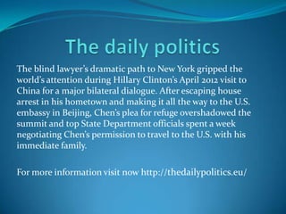 The blind lawyer’s dramatic path to New York gripped the
world’s attention during Hillary Clinton’s April 2012 visit to
China for a major bilateral dialogue. After escaping house
arrest in his hometown and making it all the way to the U.S.
embassy in Beijing, Chen’s plea for refuge overshadowed the
summit and top State Department officials spent a week
negotiating Chen’s permission to travel to the U.S. with his
immediate family.
For more information visit now http://thedailypolitics.eu/
 
