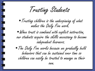 Trusting Students Trusting children is the underpinning of what makes the Daily Five work.  When trust is combined with explicit instruction, our students acquire the skills necessary to become independent learners.  The Daily Five works because we gradually build behaviors that can be sustained over time so children can easily be trusted to manage on their own. 