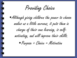 Providing Choice Although giving children the power to choose makes us a little nervous, it puts them in charge of their own learning, is self-motivating, and will improve their skills. Purpose + Choice = Motivation 