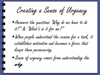 Creating a Sense of Urgency Answers the questions “Why do we have to do it?” & “What’s in it for me?”  When people understand the reason for a task, it establishes motivation and becomes a force that keeps them persevering.  Sense of urgency comes from understanding the  why . 