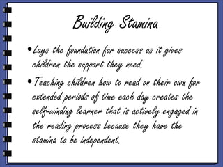Building Stamina Lays the foundation for success as it gives children the support they need. Teaching children how to read on their own for extended periods of time each day creates the self-winding learner that is actively engaged in the reading process because they have the stamina to be independent. 