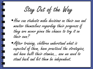 Stay Out of the Way How can students make decisions on their own and monitor themselves regarding their progress if they are never given the chance to try it on their own? After training, children understand what is expected of them, have practiced the strategies, and have built their stamina… now we need to stand back and let them be independent. 