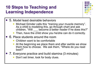 10 Steps to Teaching and  Learning Independence 5.  Model least desirable behaviors   Michael Grinder calls this “training your muscle memory”. As a child is modeling this, go through chart and ask children, “Will ___ become a better reader if he does this?” Then, have the child show you he/she can do it correctly. 6.  Place students around the room Children want to be comfortable At the beginning we place them and after awhile we show them how to choose.  We ask them, “Where do you read best?” 7.  Everyone practice and build stamina (3 minutes) Don’t set timer, look for body clues. 