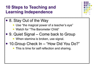 10 Steps to Teaching and  Learning Independence 8. Stay Out of the Way Use “the magical power of a teacher’s eye”  Watch for “The Barometer Child”  9. Quiet Signal – Come back to Group When stamina is broken, use signal. 10.Group Check In – “How Did You Do?” This is time for self reflection and sharing. 