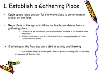 1. Establish a Gathering Place Open space large enough for the whole class to come together and sit on the floor. Regardless of the age of children we teach, we always have a gathering place. Distractions are limited and proximity allows us to check in on behavior more effectively Students are able to turn and talk to each other, engaging everyone in the conversation of a less  Gathering on the floor signals a shift in activity and thinking -  It provides time for a change in their brain work along with much need movement of their bodies. 