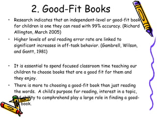 2. Good-Fit Books Research indicates that an independent-level or good-fit book for children is one they can read with 99% accuracy. (Richard Allington, March 2005) Higher levels of oral reading error rate are linked to significant increases in off-task behavior. (Gambrell, Wilson, and Gantt, 1981) It is essential to spend focused classroom time teaching our children to choose books that are a good fit for them and they enjoy.  There is more to choosing a good-fit book than just reading the words.  A child’s purpose for reading, interest in a topic, and ability to comphrehend play a large role in finding a good-fit book. 