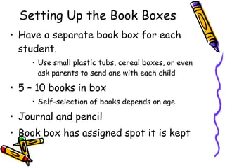 Setting Up the Book Boxes Have a separate book box for each student.  Use small plastic tubs, cereal boxes, or even ask parents to send one with each child 5 – 10 books in box Self-selection of books depends on age Journal and pencil Book box has assigned spot it is kept 