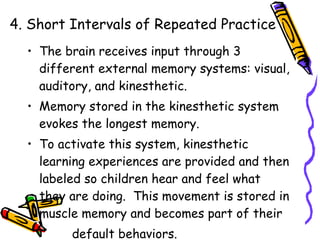 4. Short Intervals of Repeated Practice The brain receives input through 3 different external memory systems: visual, auditory, and kinesthetic. Memory stored in the kinesthetic system evokes the longest memory.  To activate this system, kinesthetic learning experiences are provided and then labeled so children hear and feel what they are doing.  This movement is stored in muscle memory and becomes part of their  default behaviors. 
