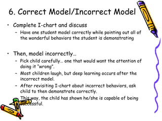 6. Correct Model/Incorrect Model Complete I-chart and discuss Have one student model correctly while pointing out all of the wonderful behaviors the student is demonstrating Then, model incorrectly… Pick child carefully… one that would want the attention of doing it “wrong”.  Most children laugh, but deep learning occurs after the incorrect model. After revisiting I-chart about incorrect behaviors, ask child to then demonstrate correctly. This way, the child has shown he/she is capable of being successful. 