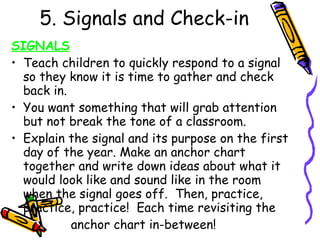 5. Signals and Check-in SIGNALS Teach children to quickly respond to a signal so they know it is time to gather and check back in. You want something that will grab attention but not break the tone of a classroom. Explain the signal and its purpose on the first day of the year. Make an anchor chart together and write down ideas about what it would look like and sound like in the room when the signal goes off.  Then, practice, practice, practice!  Each time revisiting the  anchor chart in-between! 
