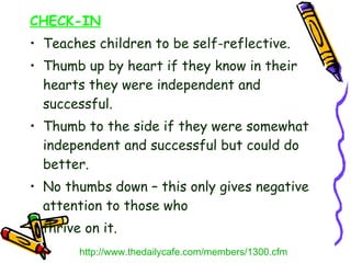 CHECK-IN Teaches children to be self-reflective. Thumb up by heart if they know in their hearts they were independent and successful. Thumb to the side if they were somewhat independent and successful but could do better. No thumbs down – this only gives negative attention to those who  thrive on it. http://www.thedailycafe.com/members/1300.cfm 