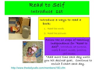 Read to Self Introduce  1st Introduce 3 ways to read a book: Read the words Read the pictures Retell a story you have heard before Follow the 10 steps of teaching independence for “Read to Self”.   Introduce, set purpose, create  I  chart, model, practice, self-assess * Add more time each day until you hit desired goal.  Continue to revisit  I  chart each day. http://www.thedailycafe.com/members/183.cfm 