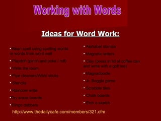 Ideas for Word Work: Working with Words Bean spell using spelling words or words from word wall Playdoh (pinch and poke / roll) Write the room Pipe cleaners/Wikki sticks Stencils Rainbow write Dry erase boards Bingo dabbers Alphabet stamps Magnetic letters Clay (press in lid of coffee can and write with a golf tee) Magnadoodle Jr. Boggle game Scrabble tiles Chalk boards Etch a sketch http://www.thedailycafe.com/members/321.cfm 