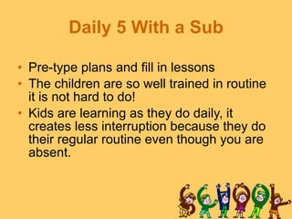 Daily 5 With a Sub Pre-type plans and fill in lessons The children are so well trained in routine it is not hard to do! Kids are learning as they do daily, it creates less interruption because they do their regular routine even though you are absent. 