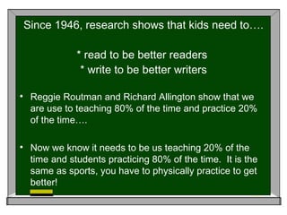 Since 1946, research shows that kids need to…. * read to be better readers  * write to be better writers Reggie Routman and Richard Allington show that we are use to teaching 80% of the time and practice 20% of the time…. Now we know it needs to be us teaching 20% of the time and students practicing 80% of the time.  It is the same as sports, you have to physically practice to get better! 