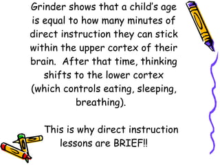 Brain research from Michael Grinder shows that a child’s age is equal to how many minutes of direct instruction they can stick within the upper cortex of their brain.  After that time, thinking shifts to the lower cortex (which controls eating, sleeping, breathing).    This is why direct instruction lessons are BRIEF!! 