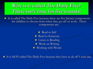 Why is it called The Daily Five? There isn’t time for five rounds! It is called The Daily Five because there are five literacy components for children to choose from when they go off to work.  These components are: Read to Self Read to Someone Listen to Reading Work on Writing Working with Words It is NOT called The Daily Five because they have to do all 5 each day. 