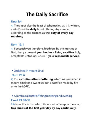 The Daily Sacrifice
Ezra 3:4
4) They kept also the feast of tabernacles, as it is written,
and offered the daily burnt offerings by number,
according to the custom, as the duty of every day
required;
Rom 12:1
1) I beseech you therefore, brethren, by the mercies of
God, that ye present your bodies a living sacrifice, holy,
acceptable unto God, which is your reasonable service.
• OrdainedinmountSinai
Num 28:6
6) It is a continual burnt offering, which was ordained in
mount Sinai for a sweet savour, a sacrifice made by fire
unto the LORD.
• A lambasa burnt offeringmorningandevening
Exod 29:38-39
38) Now this is that which thou shalt offer upon the altar;
two lambs of the first year day by day continually.
 
