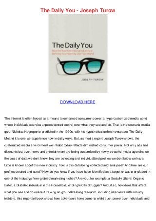 The Daily You - Joseph Turow
DOWNLOAD HERE
The Internet is often hyped as a means to enhanced consumer power: a hypercustomized media world
where individuals exercise unprecedented control over what they see and do. That is the scenario media
guru Nicholas Negroponte predicted in the 1990s, with his hypothetical online newspaper The Daily
Meand it is one we experience now in daily ways. But, as media expert Joseph Turow shows, the
customized media environment we inhabit today reflects diminished consumer power. Not only ads and
discounts but even news and entertainment are being customized by newly powerful media agencies on
the basis of data we dont know they are collecting and individualized profiles we dont know we have.
Little is known about this new industry: how is this data being collected and analyzed? And how are our
profiles created and used? How do you know if you have been identified as a target or waste or placed in
one of the industrys finer-grained marketing niches? Are you, for example, a Socially Liberal Organic
Eater, a Diabetic Individual in the Household, or Single City Struggler? And, if so, how does that affect
what you see and do online?Drawing on groundbreaking research, including interviews with industry
insiders, this important book shows how advertisers have come to wield such power over individuals and
 