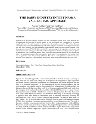 International Journal of Managing Value and Supply Chains (IJMVSC) Vol.5, No. 3, September 2014 
THE DAIRY INDUSTRY IN VIET NAM: A 
VALUE CHAIN APPROACH 
Nguyen Viet Khoi1 and Tran Van Dung2 
1Dept. of Int’l Economics and Business, VNU University of Economics and Business 
2 Department of International Economics and Business, VNU University of Economics 
ABSTRACT 
Vietnam lies in the area of highest economic and milk consumption growth in the world. Vietnam also 
increased milk yield reached the second highest in Asia with output milk consumption is increasing 
rapidly. However, the dairy industry in the country only satisfies more than 20% of the domestic 
consumption, the rest is imported from foreign. The retail milk price in Vietnam is very high; however, the 
raw milk prices relatively low. One explanation is the monopoly of the dairy processor in Vietnam. Three 
largest processors own 75% of the dairy market. They take advantage in the negotiation with farmers and 
actively increase the retiling price. Recently, such investigations on the processor by government officers 
do not take any effect in the dairy market. There is no rule controlling the increase in price yet the own 
suffer a lot is the final consumer. The main objective of this paper is providing a close look to value chain 
and its application in the dairy industry in Vietnam. The authors would offer some solutions to increase 
the value added in the dairy value chain and improvement in the income distribution in this value chain. 
KEYWORDS: 
Vietnam Dairy Industry; Dairy Value Chain; Vietnam Value Chain; Global Value 
Chain; Dairy GVC. 
JEL: M10, M11 
LITERATURE REVIEW 
Nguyen Viet Khoi (2013) provided a value chain approach to the dairy industry. According to 
Khoi, there are five main actors taking part in the process of dairy products: Input ingredient, 
production activities, processing, distribution and consumption. The researcher points out that 
there is a “potential controversy” in the assessment of the milk between producer and the 
processing firm which lead to lowering the standard of raw milk and harm the milk producer and 
the paper also provide that most of the profit lie in the processing firm, which might result from 
the monopoly in the market. Marcy Lowe and Gary Giraffe (2009) showed us a good view on 
the dairy value chain in the US – An advanced country in milk production. The value chain has 4 
main actors: Inputs, Production, Process and Distribution, Marketing. In the US high technology 
is applied in most parts. There are concentrated steps in nurturing, harvesting, collecting and 
processing milk. Every step is carefully controlled and managed. One specific point in the US 
dairy industry lies in the veterinary system. Although there are many veterinarians (estimated 
87.946), there is no large company or agency specialized in providing this service. The result of 
the paper is that the companies downstream from the dairy producer category, Milk and Dairy 
Processors, include large, diversified companies that, despite being diversified well beyond milk 
and dairy products, nonetheless include companies that have higher shares of the dairy market 
than the largest producer cooperative. Stefano Gerosa and Jakob Skoet (2012) reviewed trends 
DOI: 10.5121/ijmvsc.2014.5301 1 
 