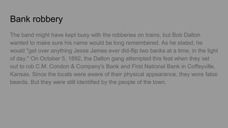 Bank robbery
The band might have kept busy with the robberies on trains, but Bob Dalton
wanted to make sure his name would be long remembered. As he stated, he
would "get over anything Jesse James ever did-flip two banks at a time, in the light
of day." On October 5, 1892, the Dalton gang attempted this feat when they set
out to rob C.M. Condon & Company's Bank and First National Bank in Coffeyville,
Kansas. Since the locals were aware of their physical appearance, they wore false
beards. But they were still identified by the people of the town.
 