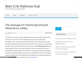 Best Crib Mattress Hub 
Personal Review and Detailed Guide 
HOME BLOG REVIEWS PRIVACY POLICY 
The Damage of Chemically Infused 
Material to a Baby 
By Jack | May 21, 0 Comment 
2014 
It is important to ensure that a baby has the best care right from the time 
s/he is born. We live in a time today where recycling of old stuŪ is 
intelligent – the reason being environmental factors and the need to join 
the club of doing something to save the earth. There has been considerable 
thought however with regard to the reuse of an old crib mattress that has 
been passed on from one child to another. One of the prime concerns is 
that since the little bundle is shuttled from one place to another and back 
to the foam based products, this can cause a signiŬcant amount of volatile 
organic compounds. These chemicals invariably cause immense damage to 
Search 
Recent Posts 
Please Use The Crib Mattress Covers 
Sealy Soybean Foam-Core Crib 
Mattress Review 
Safety 1st Heavenly Dreams White 
Crib Mattress Review 
Dream On Me 3 Foam Graco Pack ‘n 
Play Mattress Review 
Sealy Baby Firm Rest Crib Mattress 
open in browser PRO version Are you a developer? Try out the HTML to PDF API pdfcrowd.com 
 