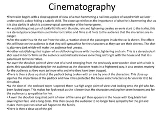 Cinematography 
•The trailer begins with a close up point of view of a man hammering a nail into a piece of wood which we later 
understand is a door hiding a satanic child. The close up reinforces the importance of what he is hammering shut as 
it is also darkly lit which is a stereotypical convention of the horror genre. 
•An establishing shot pan of darkly lit hills with thunder, rain and lightening creates an eerie start to the trailer, this 
is a stereotypical convention used in horror trailers and films as it hints to the audience that the characters are in 
danger. 
•After the water has hit the car from the side, a reaction shot of the passengers inside the car is shown. The effect 
this will have on the audience is that they will sympathise for the characters as they can see their distress. The shot 
is also very dark which will make the audience feel uneasy. 
•Another establishing shot is given of an old looking house with thunder, lightening and rain. This is a stereotypical 
shot used in horror films as the audience automatically knows something isn’t right with the house and that it is 
paramount to the narrative. 
•An over the shoulder point of view shot of a hand emerging from the previously seen wooden door with a hole is 
given, this would be disturbing for the audience as the character reacts in a frightened way, it also creates mystery 
for the audience as they want to know who and why they have been trapped. 
•There is then a close up shot of the padlock being broken with an axe by one of the characters. This close up 
signifies the importance of the padlock and how it has protected the house and characters so far only for it to be 
disturbed. 
•As the door of the enclosed room is opened there is a high angle point of view shot looking onto the girl who has 
been locked away. This makes her look weak as she is lower than the characters making her seem innocent and for 
the audience to sympathise for her 
• A over the shoulder long shot point of view of the same girl then appears in the house with long black hair 
covering her face and a long dress. This then causes the audience to no longer have sympathy for the girl and 
makes them question what will happen to the family. 
•There is then a close up of the girl 
 