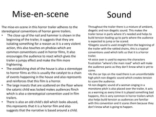 Mise-en-scene 
The mise-en-scene in this horror trailer adheres to the 
stereotypical conventions of horror genre trailers. 
• The close up of the nail and hammer is shown in the 
beginning of the trailer, it suggests that they are 
isolating something for a reason as it is a very violent 
action, this also touches on phobias which are 
common conventions used in horror films, It also 
encourages the audience to react which gives the 
trailer a jumpy effect and make the film more 
frightening. 
• The establishing shot of the house is also a stereotype 
to horror films as this is usually the catalyst to a chain 
of events happening in the house and also represents 
and reinforces that this film is a horror. 
• The large insects that are scattered on the floor where 
the satanic child was locked makes audiences flinch 
which is also a stereotypical convention used in film 
trailers. 
• There is also an old child's doll which looks abused, 
this represents that it is a horror film and also 
suggests that the narrative is based around a child. 
Sound 
Throughout the trailer there is a mixture of ambient, 
diegetic and non diegetic sound. This makes the 
trailer tense in parts where it’s needed and helps to 
build tension leading up to parts where the audience 
is expected to jump or be scared. 
•Diegetic sound is used straight from the beginning of 
the trailer with the rattled chains, this is a typical 
conventions used which tells us that it is a horror 
trailer. 
•A voice over is used to express the characters 
frustration “where’s the main road” which will make 
the audience panic as they don’t know what is yet to 
come. 
•As the car tips on the road there is an uncomfortable 
high pitch non diegetic sound which creates tension 
to scare the audience. 
•A non diegetic sound of a woman singing in a 
monotone pitch is also placed over the trailer, it acts 
as a warning as every time it is played something bad 
happens, this is very common in horror trailers which 
also helps build tension as audiences are familiar 
with this convention and it scares them because they 
don’t know what is going to happen. 
 