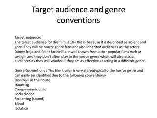Target audience and genre 
conventions 
Target audience: 
The target audience for this film is 18+ this is because it is described as violent and 
gore. They will be horror genre fans and also inherited audiences as the actors 
Danny Trejo and Peter Facinelli are well known from other popular films such as 
twilight and they don’t often play in the horror genre which will also attract 
audiences as they will wonder if they are as effective at acting in a different genre. 
Genre Conventions : This film trailer is very stereotypical to the horror genre and 
can easily be identified due to the following conventions - 
Devil/evil in the house 
Haunting 
Creepy satanic child 
Locked door 
Screaming (sound) 
Blood 
Isolation 

