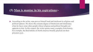 (5) Man is maniac in his aspirations:-
 According to the writer, man proves himself mad and intolerant in religious and
political spheres. He shows the extreme degree of fanaticism and intolerance
when he faces some other people whose religious and political thoughts are
opposite to him. In this respect, the writer quotes many examples from history.
For example, the Red Indians of North America brutally plucked out their
prisoners eyes .
 