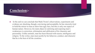 Conclusion:-
 In the end we can conclude that Mark Twain’s observations, experiments and
evidence are shocking, though, convincing and acceptable, he has sincerely tried
to hold the mirror to man to show him ugly face, but this is only one aspect of
human nature. However, his main object in satirizing and exposing man’s
weaknesses is correction, reformation and edification of his character and
personality. Unlike animals, man has been blessed with reason, intelligence and
religion. To the writer, man must justify by his behavior, conduct, and character
that he is the best of all the creations.
 