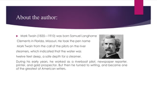 About the author:
 Mark Twain (1835---1910) was born Samuel Langhorne
Clements in Florida, Missouri, He took the pen name
Mark Twain from the call of the pilots on the river
steamers, which indicated that the water was
twelve feet deep, a safe depth for a steamer.
During his early years, he worked as a riverboat pilot, newspaper reporter,
printer, and gold prospector. But then he turned to writing, and became one
of the greatest of American writers.
 