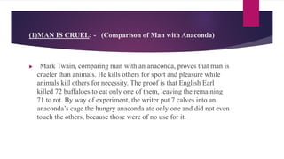 (1)MAN IS CRUEL: - (Comparison of Man with Anaconda)
 Mark Twain, comparing man with an anaconda, proves that man is
crueler than animals. He kills others for sport and pleasure while
animals kill others for necessity. The proof is that English Earl
killed 72 buffaloes to eat only one of them, leaving the remaining
71 to rot. By way of experiment, the writer put 7 calves into an
anaconda’s cage the hungry anaconda ate only one and did not even
touch the others, because those were of no use for it.
 