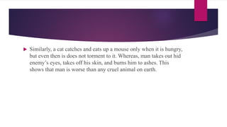  Similarly, a cat catches and eats up a mouse only when it is hungry,
but even then is does not torment to it. Whereas, man takes out hid
enemy’s eyes, takes off his skin, and burns him to ashes. This
shows that man is worse than any cruel animal on earth.
 
